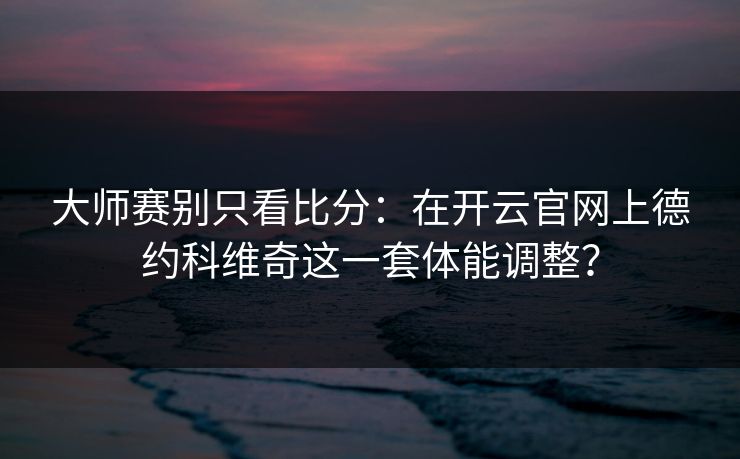 大师赛别只看比分：在开云官网上德约科维奇这一套体能调整？