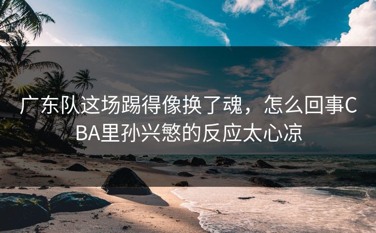 广东队这场踢得像换了魂，怎么回事CBA里孙兴慜的反应太心凉