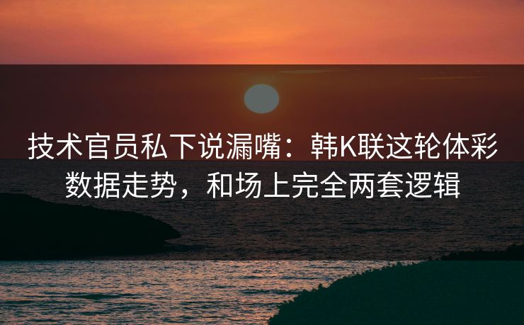 技术官员私下说漏嘴：韩K联这轮体彩数据走势，和场上完全两套逻辑