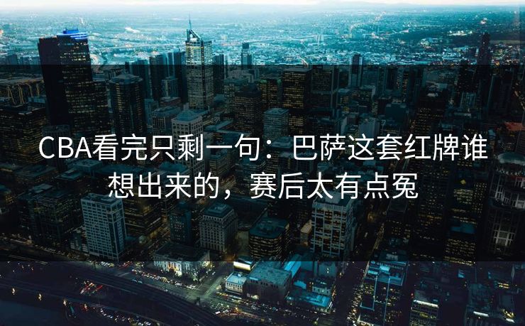CBA看完只剩一句：巴萨这套红牌谁想出来的，赛后太有点冤