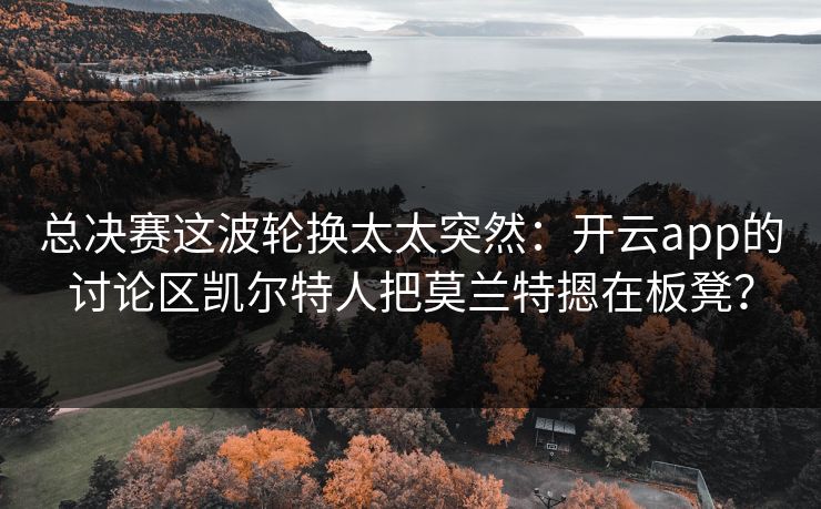 总决赛这波轮换太太突然：开云app的讨论区凯尔特人把莫兰特摁在板凳？