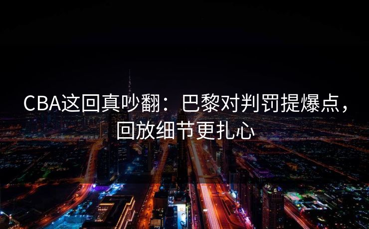 CBA这回真吵翻：巴黎对判罚提爆点，回放细节更扎心