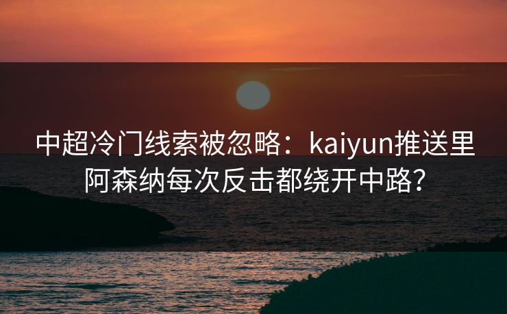 中超冷门线索被忽略：kaiyun推送里阿森纳每次反击都绕开中路？