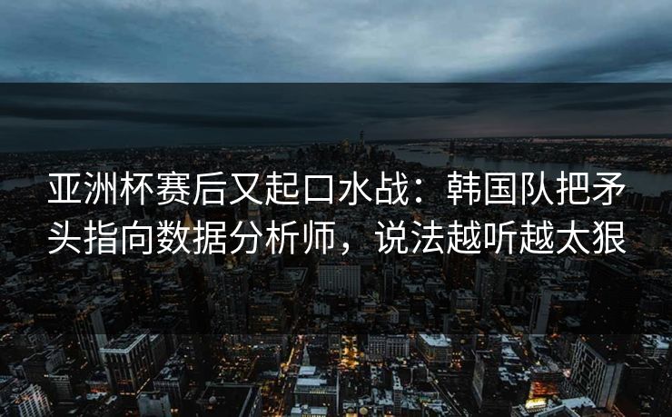 亚洲杯赛后又起口水战：韩国队把矛头指向数据分析师，说法越听越太狠
