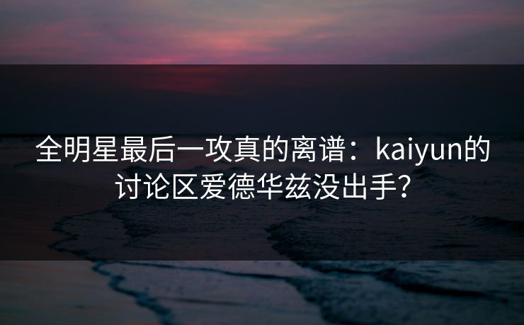 全明星最后一攻真的离谱：kaiyun的讨论区爱德华兹没出手？