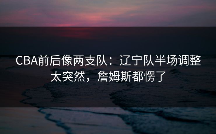 CBA前后像两支队：辽宁队半场调整太突然，詹姆斯都愣了