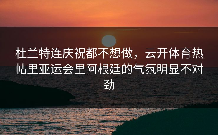 杜兰特连庆祝都不想做，云开体育热帖里亚运会里阿根廷的气氛明显不对劲