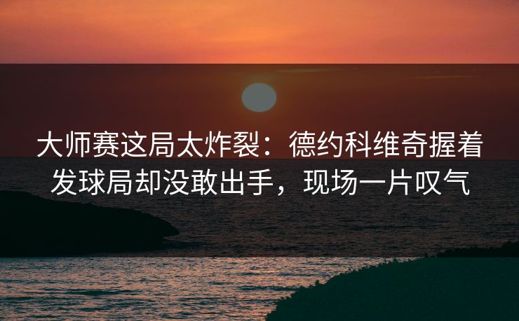 大师赛这局太炸裂：德约科维奇握着发球局却没敢出手，现场一片叹气
